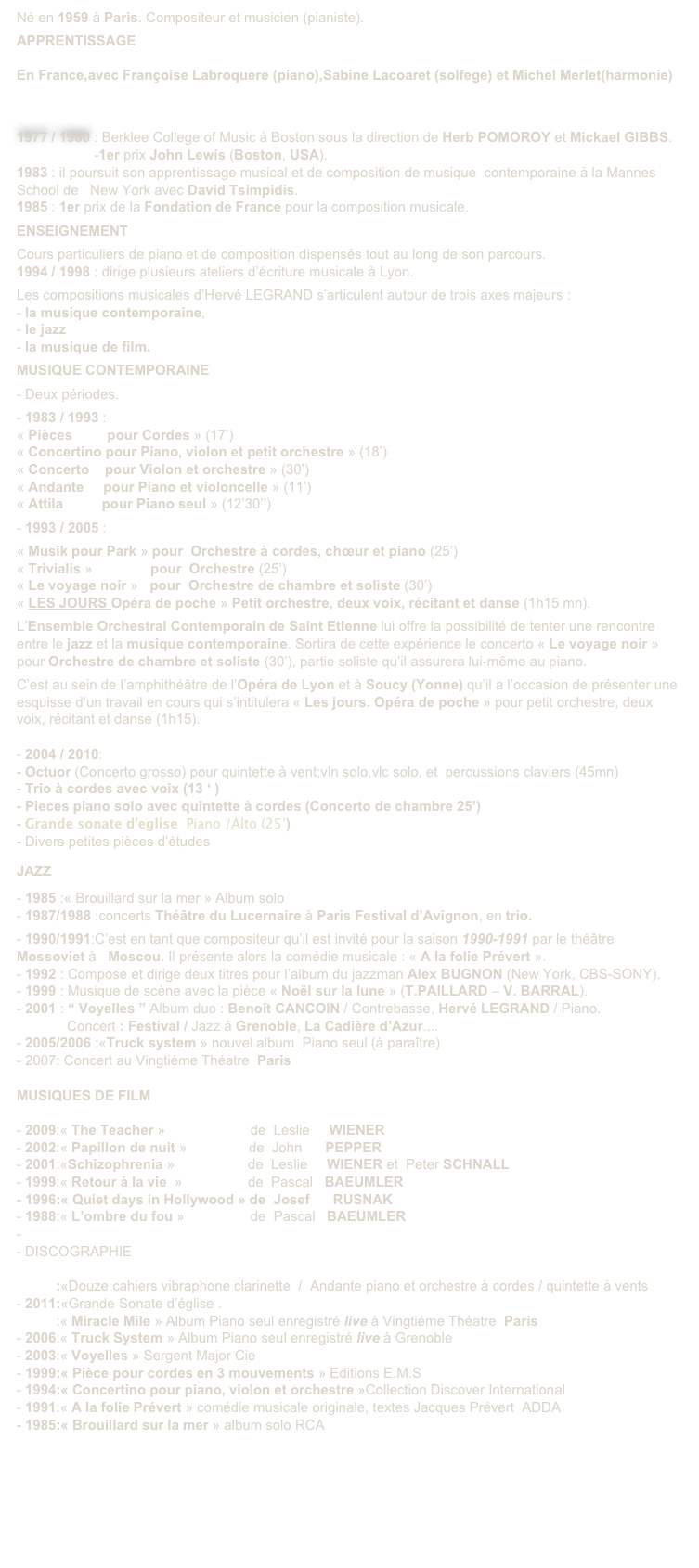 Né en 1959 à Paris. Compositeur et musicien (pianiste).

APPRENTISSAGE 
 
En France,avec Françoise Labroquere (piano),Sabine Lacoaret (solfege) et Michel Merlet(harmonie)



1977 / 1980 : Berklee College of Music à Boston sous la direction de Herb POMOROY et Mickael GIBBS.
                    -1er prix John Lewis (Boston, USA).
1983 : il poursuit son apprentissage musical et de composition de musique  contemporaine à la Mannes  School de   New York avec David Tsimpidis.
1985 : 1er prix de la Fondation de France pour la composition musicale. 

ENSEIGNEMENT

Cours particuliers de piano et de composition dispensés tout au long de son parcours.
1994 / 1998 : dirige plusieurs ateliers d’écriture musicale à Lyon.

Les compositions musicales d’Hervé LEGRAND s’articulent autour de trois axes majeurs :
- la musique contemporaine, 
- le jazz 
- la musique de film.

MUSIQUE CONTEMPORAINE 

- Deux périodes.

- 1983 / 1993 :
« Pièces         pour Cordes » (17’)
« Concertino pour Piano, violon et petit orchestre » (18’)
« Concerto    pour Violon et orchestre » (30’)
« Andante     pour Piano et violoncelle » (11’)
« Attila          pour Piano seul » (12’30’’)

- 1993 / 2005 :

« Musik pour Park » pour  Orchestre à cordes, chœur et piano (25’)
« Trivialis »               pour  Orchestre (25’)
« Le voyage noir »   pour  Orchestre de chambre et soliste (30’)
« LES JOURS Opéra de poche » Petit orchestre, deux voix, récitant et danse (1h15 mn).

L’Ensemble Orchestral Contemporain de Saint Etienne lui offre la possibilité de tenter une rencontre entre le jazz et la musique contemporaine. Sortira de cette expérience le concerto « Le voyage noir » pour Orchestre de chambre et soliste (30’), partie soliste qu’il assurera lui-même au piano.

C’est au sein de l’amphithéâtre de l’Opéra de Lyon et à Soucy (Yonne) qu’il a l’occasion de présenter une esquisse d’un travail en cours qui s’intitulera « Les jours. Opéra de poche » pour petit orchestre, deux voix, récitant et danse (1h15).

- 2004 / 2010: 
Octuor (Concerto grosso) pour quintette à vent;vln solo,vlc solo, et  percussions claviers (45mn) 
Trio à cordes avec voix (13 ‘ )
Pieces piano solo avec quintette à cordes (Concerto de chambre 25’)
Grande sonate d’eglise  Piano /Alto (25’)
Divers petites pièces d’études
 

JAZZ 

- 1985 :« Brouillard sur la mer » Album solo
- 1987/1988 :concerts Théâtre du Lucernaire à Paris Festival d’Avignon, en trio.

- 1990/1991:C’est en tant que compositeur qu’il est invité pour la saison 1990-1991 par le théâtre Mossoviet à   Moscou. Il présente alors la comédie musicale : « A la folie Prévert ». 
- 1992 : Compose et dirige deux titres pour l’album du jazzman Alex BUGNON (New York, CBS-SONY). 
- 1999 : Musique de scène avec la pièce « Noël sur la lune » (T.PAILLARD – V. BARRAL).
- 2001 : “ Voyelles ” Album duo : Benoît CANCOIN / Contrebasse, Hervé LEGRAND / Piano.
             Concert : Festival / Jazz à Grenoble, La Cadière d’Azur....
- 2005/2006 :«Truck system » nouvel album  Piano seul (à paraître)
- 2007: Concert au Vingtiéme Théatre  Paris

MUSIQUES DE FILM

2009:« The Teacher »                      de  Leslie     WIENER
2002:« Papillon de nuit »                de  John      PEPPER
2001:«Schizophrenia »                   de  Leslie     WIENER et  Peter SCHNALL
1999:« Retour à la vie  »                 de  Pascal   BAEUMLER
- 1996:« Quiet days in Hollywood » de  Josef      RUSNAK
1988:« L’ombre du fou »                 de  Pascal   BAEUMLER

DISCOGRAPHIE

2011:«Douze cahiers vibraphone clarinette  /  Andante piano et orchestre à cordes / quintette à vents
2011:«Grande Sonate d’église .
2010:« Miracle Mile » Album Piano seul enregistré live à Vingtiéme Théatre  Paris
2006:« Truck System » Album Piano seul enregistré live à Grenoble
2003:« Voyelles » Sergent Major Cie
1999:« Pièce pour cordes en 3 mouvements » Editions E.M.S
1994:« Concertino pour piano, violon et orchestre »Collection Discover International
1991:« A la folie Prévert » comédie musicale originale, textes Jacques Prévert  ADDA
- 1985:« Brouillard sur la mer » album solo RCA







