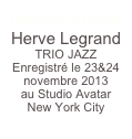 Nouvel Album 
Herve Legrand TRIO JAZZ
Enregistré le 23&24 novembre 2013
au Studio Avatar
New York City